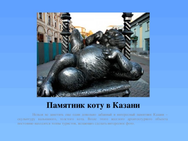 Памятник коту в Казани  Нельзя не заметить еще один довольно забавный и интересный памятник Казани – скульптуру вальяжного, толстого кота. Возле этого веселого архитектурного объекта постоянно находятся толпы туристов, желающих сделать интересное фото. 
