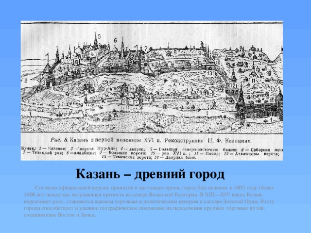Казань – древний город   Согласно официальной версии, принятой в настоящее время, город был основан в 1005 году (более 1000 лет назад) как пограничная крепость на севере Волжской Булгарии. В XIII—XIV веках Казань переживает рост, становится важным торговым и политическим центром в составе Золотой Орды. Росту города способствует и удачное географическое положение на пересечении крупных торговых путей, соединяющих Восток и Запад. 