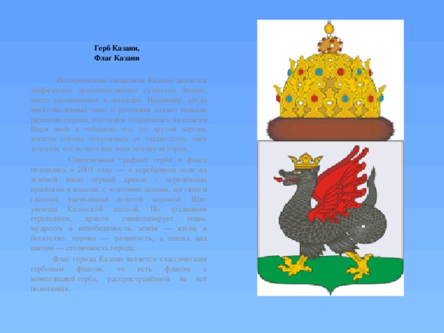    Герб Казани,  Флаг Казани    Историческим символом Казани является мифическое драконоподобное существо Зилант, часто упоминаемое в легендах. Например, когда многочисленные змеи и рептилии сильно мешали развитию города, охотники отправились на поиски Царя змей и победили его, по другой версии, жители города откупились от гигантского змея золотом, после чего все змеи покинули город.  Современная графика герба и флага появились в 2005 году — в серебряном поле на зелёной земле чёрный дракон с червлёными крыльями и языком, с золотыми лапами, когтями и глазами, увенчанный золотой короной. Щит увенчан Казанской шапкой. По традициям геральдики, дракон символизирует мощь, мудрость и непобедимость, земля — жизнь и богатство, корона — развитость, а шапка над щитом — столичность города.  Флаг города Казани является классическим гербовым флагом, то есть флагом с композицией герба, распространённой на всё полотнище. 