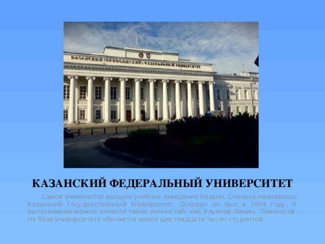 КАЗАНСКИЙ ФЕДЕРАЛЬНЫЙ УНИВЕРСИТЕТ  Самое знаменитое высшее учебное заведение Казани. Сначала называлось Казанский Государственный Университет. Основан он был в 1804 году. К выпускникам можно отнести таких личностей, как Ульянов-Ленин, Ломоносов. На базе университета обучается около шестнадцати тысяч студентов. 