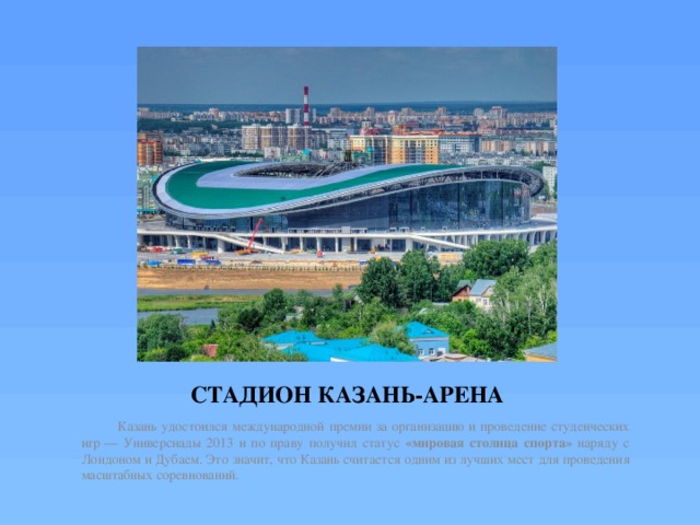 СТАДИОН КАЗАНЬ-АРЕНА  Казань удостоился международной премии за организацию и проведение студенческих игр — Универсиады 2013 и по праву получил статус «мировая столица спорта» наряду с Лондоном и Дубаем. Это значит, что Казань считается одним из лучших мест для проведения масштабных соревнований. 