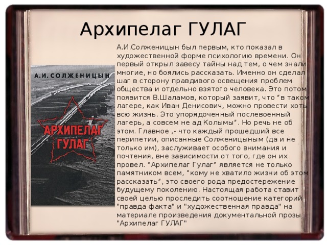 Архипелаг ГУЛАГ  А.И.Солженицын был первым, кто показал в художественной форме психологию времени. Он первый открыл завесу тайны над тем, о чем знали многие, но боялись рассказать. Именно он сделал шаг в сторону правдивого освещения проблем общества и отдельно взятого человека. Это потом появится В.Шаламов, который заявит, что “в таком лагере, как Иван Денисович, можно провести хоть всю жизнь. Это упорядоченный послевоенный лагерь, а совсем не ад Колымы”. Но речь не об этом. Главное ,- что каждый прошедший все перипетии, описанные Солженицыным (да и не только им), заслуживает особого внимания и почтения, вне зависимости от того, где он их провел. “Архипелаг Гулаг” является не только памятником всем, “кому не хватило жизни об этом рассказать”, это своего рода предостережение будущему поколению. Настоящая работа ставит своей целью проследить соотношение категорий 