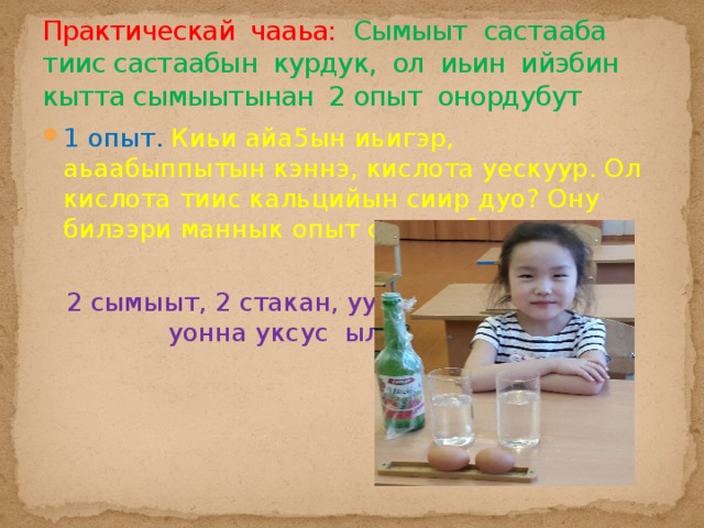 Практическай чааьа: Сымыыт састааба тиис састаабын курдук, ол иьин ийэбин кытта сымыытынан 2 опыт онордубут 1 опыт. Киьи айа5ын иьигэр, аьаабыппытын кэннэ, кислота уескуур. Ол кислота тиис кальцийын сиир дуо? Ону билээри маннык опыт онордубут.  2 сымыыт, 2 стакан, уу уонна уксус ыллыбыт 