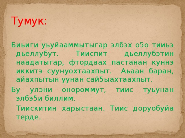 Тумук: Биьиги уьуйааммытыгар элбэх о5о тииьэ дьеллубут. Тииспит дьеллубэтин наадатыгар, фтордаах пастанан куннэ иккитэ суунуохтаахпыт. Аьаан баран, айахпытын уунан сай5ыахтаахпыт. Бу улэни онороммут, тиис туьунан элбэ5и биллим.  Тиискитин харыстаан. Тиис доруобуйа терде. 