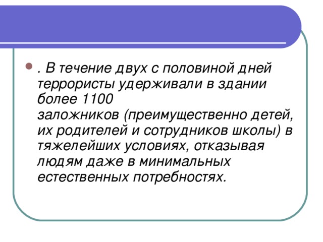 . В течение двух с половиной дней террористы удерживали в здании более 1100 заложников (преимущественно детей, их родителей и сотрудников школы) в тяжелейших условиях, отказывая людям даже в минимальных естественных потребностях.