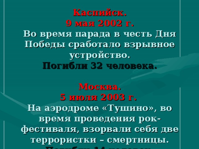 Каспийск.  9 мая 2002 г.  Во время парада в честь Дня Победы сработало взрывное устройство.  Погибли 32 человека.   Москва.  5 июля 2003 г.  На аэродроме «Тушино», во время проведения рок-фестиваля, взорвали себя две террористки – смертницы.  Погибли 14 человек.