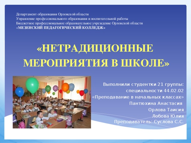 Департамент образования Орловской области  Управление профессионального образования и воспитательной работы  Бюджетное профессиональное образовательное учреждение Орловской области  « МЕЗЕНСКИЙ ПЕДАГОГИЧЕСКИЙ КОЛЛЕДЖ» «нетрадиционные мероприятия в школе»  Выполнили студентки 21 группы: специальности 44.02.02 «Преподавание в начальных классах» Пантюхина Анастасия Орлова Таисия Лобова Юлия  Преподаватель: Суслова С.С.   Орёл 2016г. 