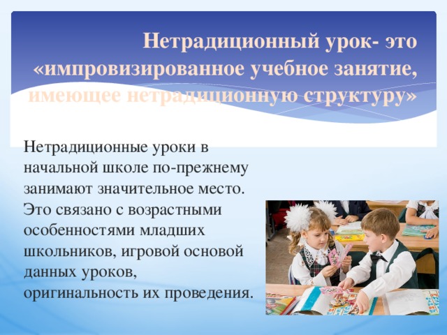 Нетрадиционный урок- это «импровизированное учебное занятие, имеющее нетрадиционную структуру» Нетрадиционные уроки в начальной школе по-прежнему занимают значительное место. Это связано с возрастными особенностями младших школьников, игровой основой данных уроков, оригинальность их проведения. 