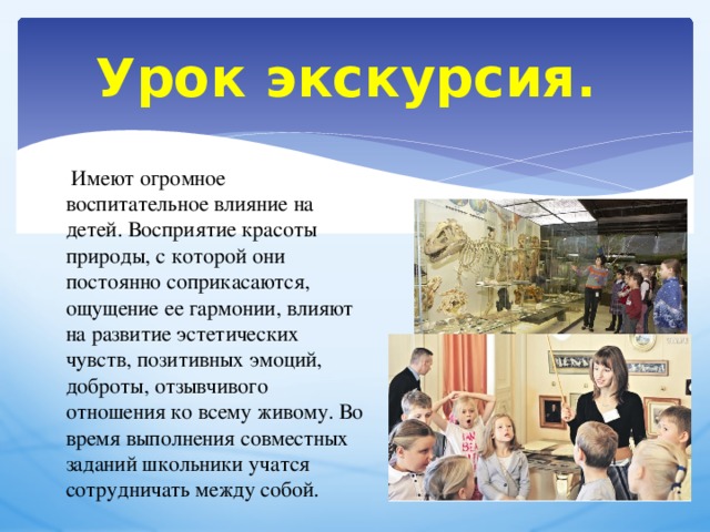 Урок экскурсия.   Имеют огромное воспитательное влияние на детей. Восприятие красоты природы, с которой они постоянно соприкасаются, ощущение ее гармонии, влияют на развитие эстетических чувств, позитивных эмоций, доброты, отзывчивого отношения ко всему живому. Во время выполнения совместных заданий школьники учатся сотрудничать между собой.  