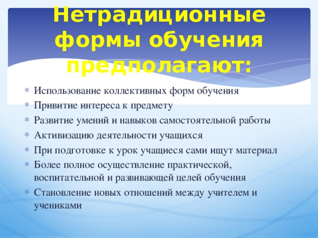 Нетрадиционные формы обучения предполагают: Использование коллективных форм обучения Привитие интереса к предмету Развитие умений и навыков самостоятельной работы Активизацию деятельности учащихся При подготовке к урок учащиеся сами ищут материал Более полное осуществление практической, воспитательной и развивающей целей обучения Становление новых отношений между учителем и учениками 