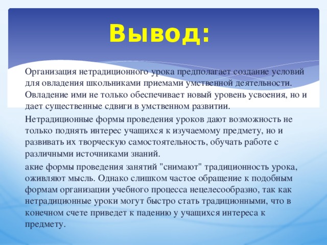 Вывод: Организация нетрадиционного урока предполагает создание условий для овладения школьниками приемами умственной деятельности. Овладение ими не только обеспечивает новый уровень усвоения, но и дает существенные сдвиги в умственном развитии.  Нетрадиционные формы проведения уроков дают возможность не только поднять интерес учащихся к изучаемому предмету, но и развивать их творческую самостоятельность, обучать работе с различными источниками знаний. акие формы проведения занятий 