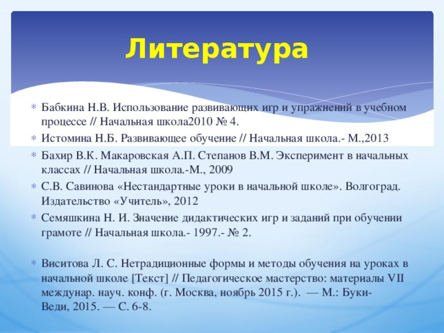 Литература Бабкина Н.В. Использование развивающих игр и упражнений в учебном процессе // Начальная школа2010 № 4. Истомина Н.Б. Развивающее обучение // Начальная школа.- М.,2013 Бахир В.К. Макаровская А.П. Степанов В.М. Эксперимент в начальных классах // Начальная школа.-М., 2009 С.В. Савинова «Нестандартные уроки в начальной школе». Волгоград. Издательство «Учитель», 2012 Семяшкина Н. И. Значение дидактических игр и заданий при обучении грамоте // Начальная школа.- 1997.- № 2.   Виситова Л. С. Нетрадиционные формы и методы обучения на уроках в начальной школе [Текст] // Педагогическое мастерство: материалы VII междунар. науч. конф. (г. Москва, ноябрь 2015 г.).  — М.: Буки-Веди, 2015. — С. 6-8. 