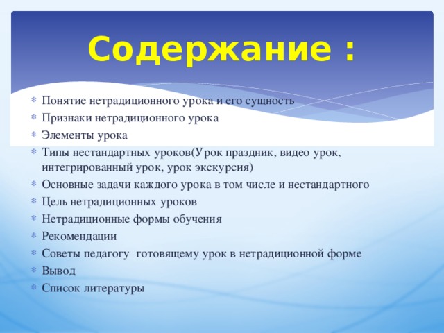 Содержание : Понятие нетрадиционного урока и его сущность Признаки нетрадиционного урока Элементы урока Типы нестандартных уроков(Урок праздник, видео урок, интегрированный урок, урок экскурсия) Основные задачи каждого урока в том числе и нестандартного Цель нетрадиционных уроков Нетрадиционные формы обучения Рекомендации Советы педагогу готовящему урок в нетрадиционной форме Вывод Список литературы    
