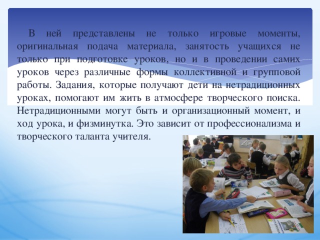 В ней представлены не только игровые моменты, оригинальная подача материала, занятость учащихся не только при подготовке уроков, но и в проведении самих уроков через различные формы коллективной и групповой работы. Задания, которые получают дети на нетрадиционных уроках, помогают им жить в атмосфере творческого поиска. Нетрадиционными могут быть и организационный момент, и ход урока, и физминутка. Это зависит от профессионализма и творческого таланта учителя. 