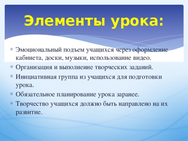 Элементы урока: Эмоциональный подъем учащихся через оформление кабинета, доски, музыки, использование видео. Организация и выполнение творческих заданий. Инициативная группа из учащихся для подготовки урока. Обязательное планирование урока заранее. Творчество учащихся должно быть направлено на их развитие.  