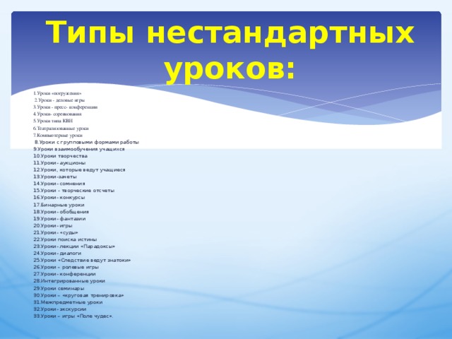 Типы нестандартных уроков: 1.Уроки «погружения»  2.Уроки - деловые игры 3.Уроки - пресс- конференции 4.Уроки- соревнования 5.Уроки типа КВН 6.Театрализованные уроки 7.Компьютерные уроки   8.Уроки с групповыми формами работы 9.Уроки взаимообучения учащихся 10.Уроки творчества 11.Уроки- аукционы 12.Уроки, которые ведут учащиеся 13.Уроки-зачеты 14.Уроки- сомнения 15.Уроки - творческие отсчеты 16.Уроки- конкурсы 17.Бинарные уроки 18.Уроки- обобщения 19.Уроки- фантазии 20.Уроки- игры 21.Уроки- «суды» 22.Уроки поиска истины 23.Уроки- лекции «Парадоксы» 24.Уроки- диалоги 25.Уроки «Следствие ведут знатоки» 26.Уроки – ролевые игры 27.Уроки- конференции 28.Интегрированные уроки 29.Уроки семинары 30.Уроки – «круговая тренировка» 31.Межпредметные уроки 32.Уроки- экскурсии 33.Уроки – игры «Поле чудес». 