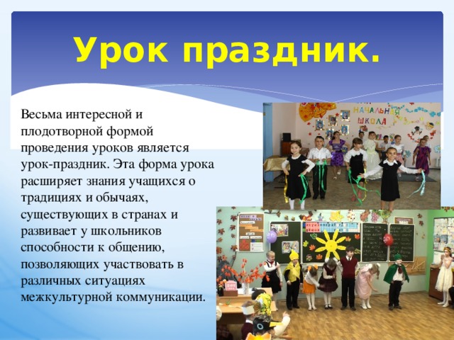 Урок праздник. Весьма интересной и плодотворной формой проведения уроков является урок-праздник. Эта форма урока расширяет знания учащихся о традициях и обычаях, существующих в странах и развивает у школьников способности к общению, позволяющих участвовать в различных ситуациях межкультурной коммуникации. 
