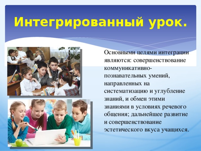 Интегрированный урок. Основными целями интеграции являются: совершенствование коммуникативно- познавательных умений, направленных на систематизацию и углубление знаний, и обмен этими знаниями в условиях речевого общения; дальнейшее развитие и совершенствование эстетического вкуса учащихся. 