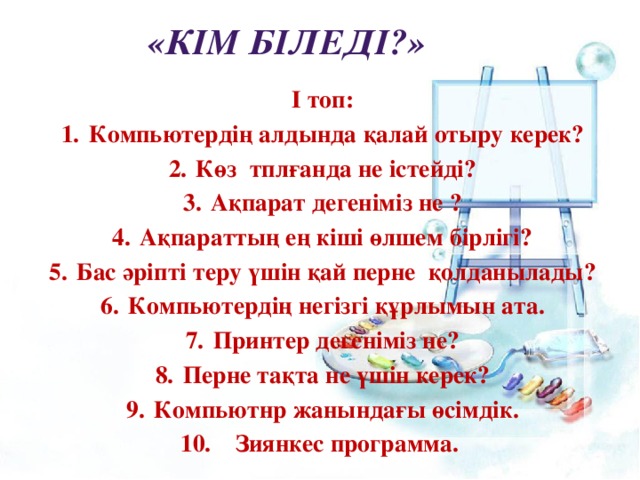 «Кім біледі?» І топ: 1.  Компьютердің алдында қалай отыру керек? 2.  Көз тплғанда не істейді? 3.  Ақпарат дегеніміз не ? 4.  Ақпараттың ең кіші өлшем бірлігі? 5.  Бас әріпті теру үшін қай перне қолданылады? 6.  Компьютердің негізгі құрлымын ата. 7.  Принтер дегеніміз не? 8.  Перне тақта не үшін керек? 9.  Компьютнр жанындағы өсімдік. 10.  Зиянкес программа. 