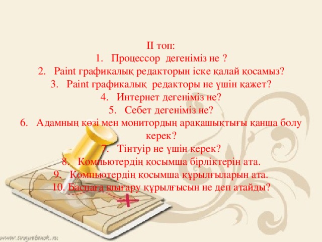   ІІ топ: 1.  Процессор дегеніміз не ? 2.  Paint графикалық редакторын іске қалай қосамыз? 3.  Paint графикалық редакторы не үшін қажет? 4.  Интернет дегеніміз не? 5.  Себет дегеніміз не? 6.  Адамның көзі мен монитордың арақашықтығы қанша болу керек? 7.  Тінтуір не үшін керек? 8.  Компьютердің қосымша бірліктерін ата. 9.  Компьютердің қосымша құрылғыларын ата. 10.  Баспаға шығару құрылғысын не деп атайды? 