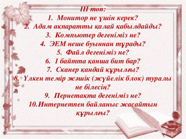            ІІІ топ:  1.  Монитор не үшін керек?  2.  Адам ақпаратты қалай қабылдайды?  3.  Компьютер дегеніміз не?  4.  ЭЕМ неше буыннан тұрады?  5.  Файл дегеніміз не?  6.  1 байтта қанша бит бар?  7.  Сканер қандай құрылғы?  8.  Үлкен темір жәшік (жүйелік блок) туралы не білесің?  9.  Пернетақта дегеніміз не?  10.  Интернетпен байланыс жасайтын құрылғы?   