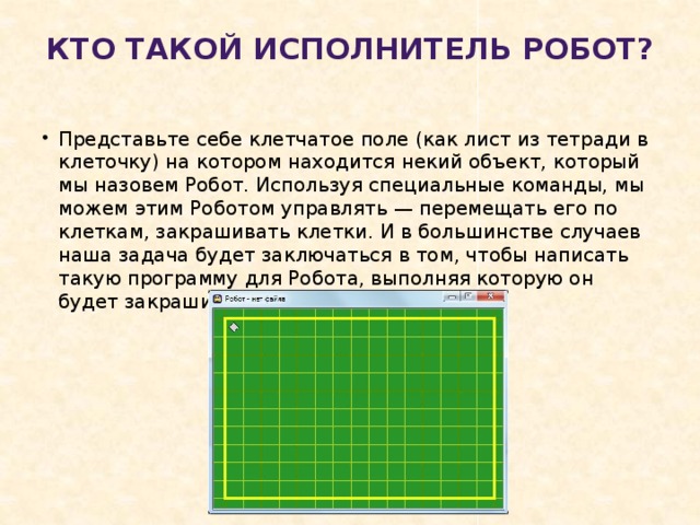 Кто такой исполнитель Робот?   Представьте себе клетчатое поле (как лист из тетради в клеточку) на котором находится некий объект, который мы назовем Робот. Используя специальные команды, мы можем этим Роботом управлять — перемещать его по клеткам, закрашивать клетки. И в большинстве случаев наша задача будет заключаться в том, чтобы написать такую программу для Робота, выполняя которую он будет закрашивать определенные клетки.       