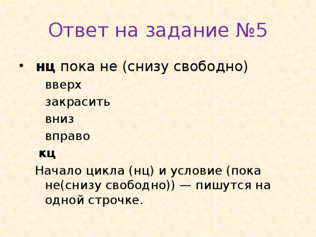 Ответ на задание №5  нц пока не (снизу свободно)   вверх   закрасить   вниз   вправо  кц Начало цикла (нц) и условие (пока не(снизу свободно)) — пишутся на одной строчке. 