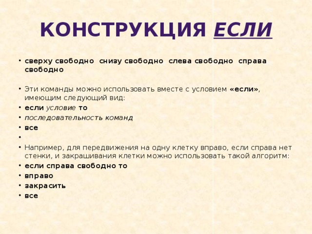 Конструкция если сверху свободно  снизу свободно  слева свободно  справа свободно   Эти команды можно использовать вместе с условием «если» , имеющим следующий вид: если  условие  то последовательность команд все   Например, для передвижения на одну клетку вправо, если справа нет стенки, и закрашивания клетки можно использовать такой алгоритм: если справа свободно то вправо закрасить все 