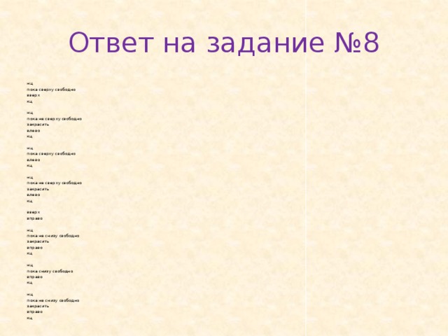 Ответ на задание №8 нц пока свер­ху сво­бод­но вверх кц   нц пока не свер­ху сво­бод­но за­кра­сить влево кц   нц пока свер­ху сво­бод­но влево кц   нц пока не свер­ху сво­бод­но за­кра­сить влево кц   вверх впра­во   нц пока не снизу сво­бод­но за­кра­сить впра­во кц   нц пока снизу сво­бод­но впра­во кц   нц пока не снизу сво­бод­но за­кра­сить впра­во кц 