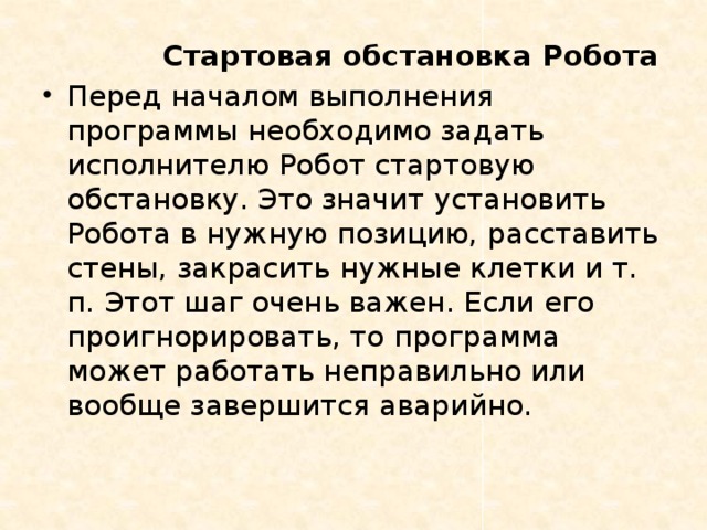  Стартовая обстановка Робота Перед началом выполнения программы необходимо задать исполнителю Робот стартовую обстановку. Это значит установить Робота в нужную позицию, расставить стены, закрасить нужные клетки и т. п. Этот шаг очень важен. Если его проигнорировать, то программа может работать неправильно или вообще завершится аварийно. 