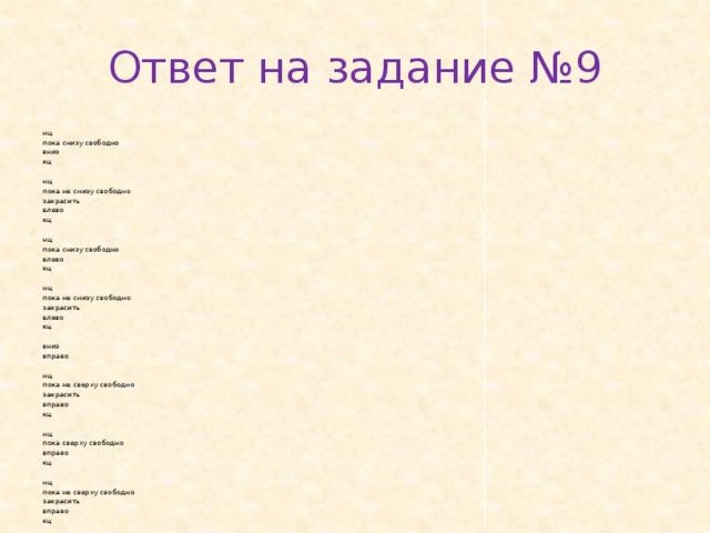 Ответ на задание №9 нц пока снизу сво­бод­но вниз кц   нц пока не снизу сво­бод­но за­кра­сить влево кц   нц пока снизу сво­бод­но влево кц   нц пока не снизу сво­бод­но за­кра­сить влево кц   вниз впра­во   нц пока не свер­ху сво­бод­но за­кра­сить впра­во кц   нц пока свер­ху сво­бод­но впра­во кц   нц пока не свер­ху сво­бод­но за­кра­сить впра­во кц 