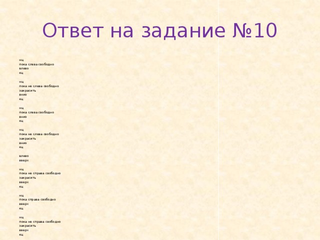 Ответ на задание №10 нц пока с­ле­ва сво­бод­но влево кц   нц пока не слева сво­бод­но за­кра­сить вниз кц   нц пока слева сво­бод­но вниз кц   нц пока не с­ле­ва сво­бод­но за­кра­сить вниз кц   влево вверх   нц пока не спра­ва сво­бод­но за­кра­сить вверх кц   нц пока спра­ва сво­бод­но вверх кц   нц пока не спра­ва сво­бод­но за­кра­сить вверх кц 