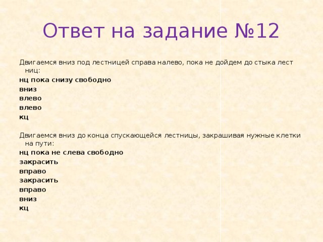 Ответ на задание №12 Дви­га­ем­ся вниз под лест­ни­цей спра­ва на­ле­во, пока не дой­дем до стыка лест­ниц: нц пока снизу сво­бод­но вниз влево влево кц   Дви­га­ем­ся вниз до конца спус­ка­ю­щей­ся лест­ни­цы, за­кра­ши­вая нуж­ные клет­ки на пути: нц пока не слева сво­бод­но за­кра­сить впра­во за­кра­сить впра­во вниз кц 