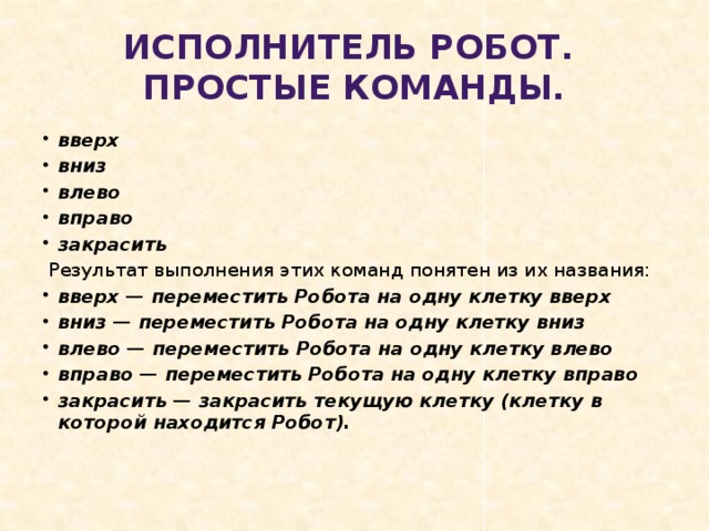 Исполнитель Робот.  Простые команды. вверх вниз влево вправо закрасить  Результат выполнения этих команд понятен из их названия: вверх — переместить Робота на одну клетку вверх вниз — переместить Робота на одну клетку вниз влево — переместить Робота на одну клетку влево вправо — переместить Робота на одну клетку вправо закрасить — закрасить текущую клетку (клетку в которой находится Робот). 