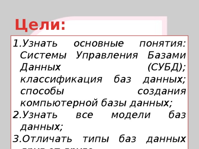 Цели: Узнать основные понятия: Системы Управления Базами Данных (СУБД); классификация баз данных; способы создания компьютерной базы данных; Узнать все модели баз данных; Отличать типы баз данных друг от друга  