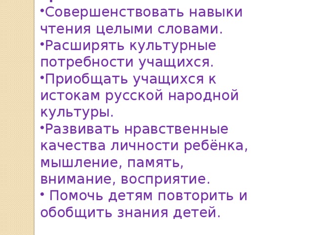 Цели: Совершенствовать навыки чтения целыми словами. Расширять культурные потребности учащихся. Приобщать учащихся к истокам русской народной культуры. Развивать нравственные качества личности ребёнка, мышление, память, внимание, восприятие.  Помочь детям повторить и обобщить знания детей. 