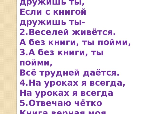 1.Если с книгой дружишь ты, Если с книгой дружишь ты- 2.Веселей живётся. А без книги, ты пойми, 3.А без книги, ты пойми, Всё трудней даётся. 4.На уроках я всегда, На уроках я всегда 5.Отвечаю чётко Книга верная моя, 