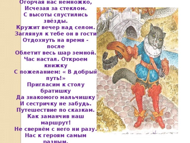Месяц светит за окошком. В комнате твоей светло. День уходит по дорожкам, Огорчая нас немножко, Исчезая за стеклом. С высоты спустились звёзды. Кружит вечер над селом. Заглянул к тебе он в гости Отдохнуть на время - после Облетит весь шар земной. Час настал. Откроем книжку С пожеланием: « В добрый путь!» Пригласим к столу братишку Да знакомого мальчишку И сестричку не забудь. Путешествие по сказкам. Как заманчив наш маршрут! Не свернём с него ни разу. Нас к героям самым разным. Все тропинки приведут. 