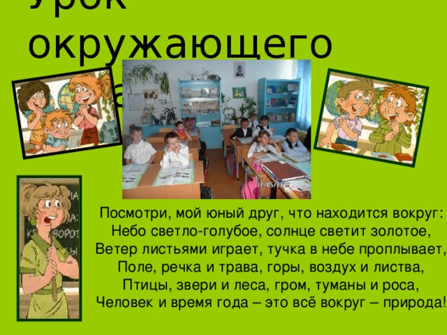 Урок окружающего мира Посмотри, мой юный друг, что находится вокруг: Небо светло-голубое, солнце светит золотое, Ветер листьями играет, тучка в небе проплывает, Поле, речка и трава, горы, воздух и листва, Птицы, звери и леса, гром, туманы и роса, Человек и время года – это всё вокруг – природа! 