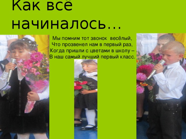 Как всё начиналось… Мы помним тот звонок весёлый, Что прозвенел нам в первый раз, Когда пришли с цветами в школу – В наш самый лучший первый класс. 