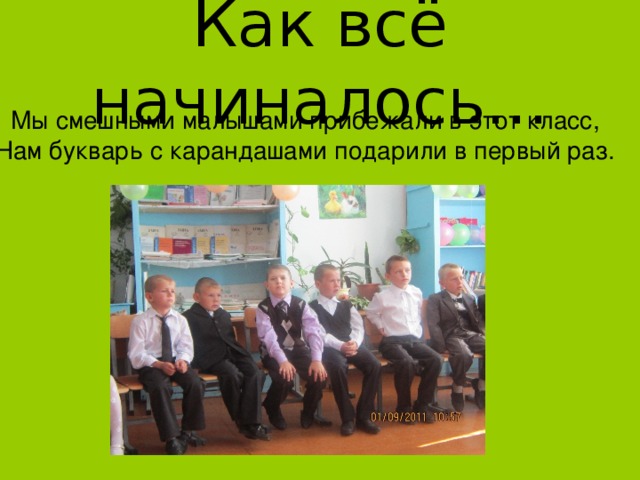 Как всё начиналось… Мы смешными малышами прибежали в этот класс, Нам букварь с карандашами подарили в первый раз. 