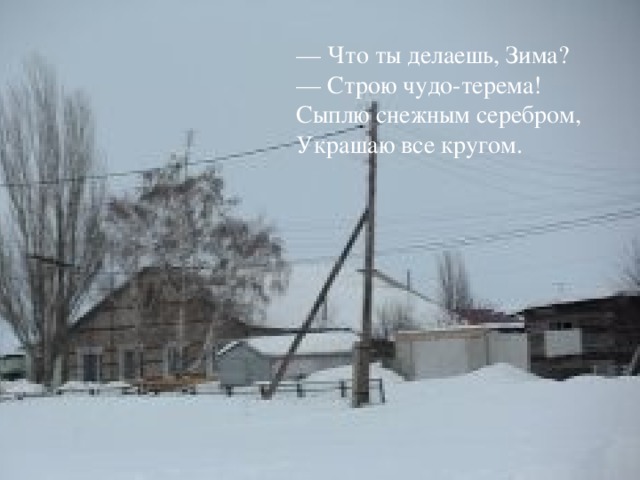 — Что ты делаешь, Зима?  — Строю чудо-терема!  Сыплю снежным серебром,  Украшаю все кругом.   