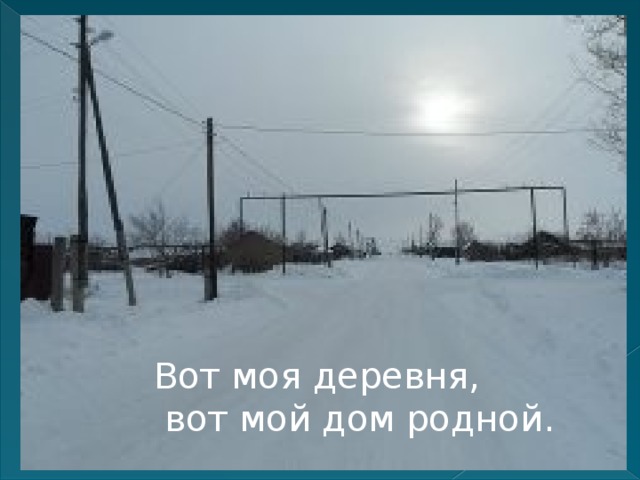 Вот моя деревня,  вот мой дом родной. 