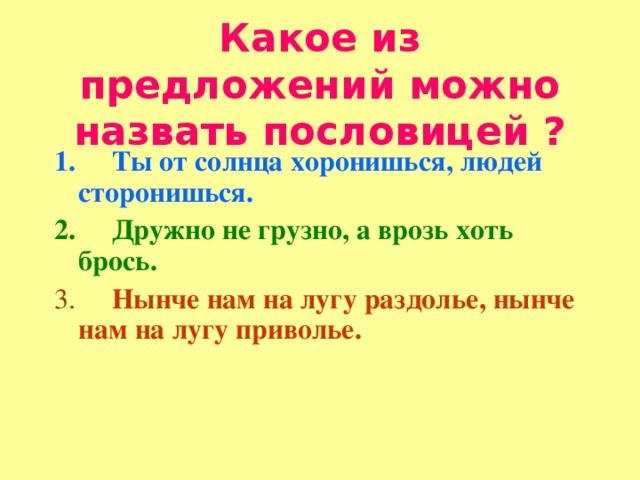 Какое из предложений можно назвать пословицей ? 1.      Ты от солнца хоронишься, людей сторонишься. 2.      Дружно не грузно, а врозь хоть брось. 3.      Нынче нам на лугу раздолье, нынче нам на лугу приволье.   