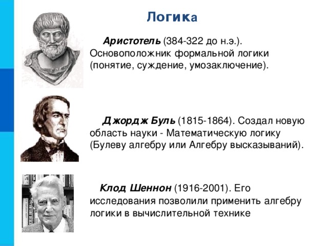 Л огик а Аристотель (384-322 до н.э.). Основоположник формальной логики (понятие, суждение, умозаключение). Джордж Буль (1815-1864). Создал новую область науки - Математическую логику (Булеву алгебру или Алгебру высказываний). Клод Шеннон (1916-2001). Его исследования позволили применить алгебру логики в вычислительной технике 
