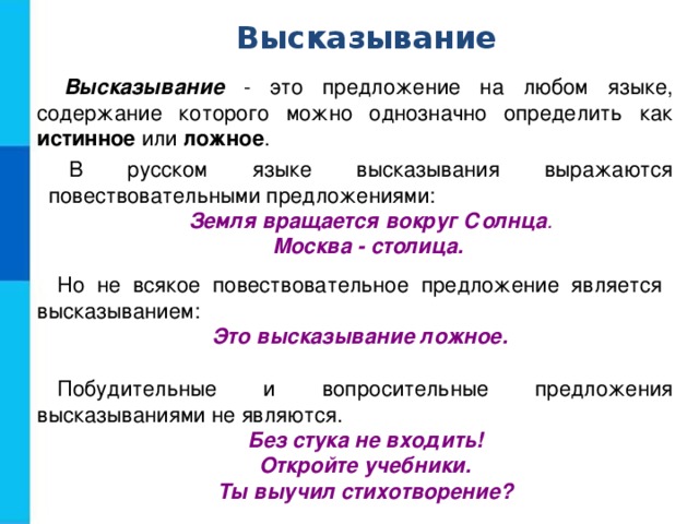 Высказывание Высказывание - это предложение на любом языке, содержание которого можно однозначно определить как истинное или ложное . В русском языке высказывания выражаются повествовательными предложениями: Земля вращается вокруг Солнца . Москва - столица. Но не всякое повествовательное предложение является высказыванием: Это высказывание ложное. Побудительные и вопросительные предложения высказываниями не являются. Без стука не входить! Откройте учебники. Ты выучил стихотворение? 