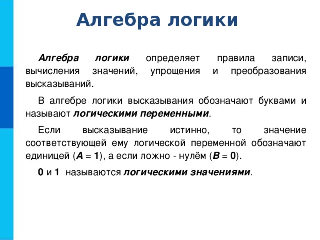 Алгебра логики Алгебра логики определяет правила записи, вычисления значений, упрощения и преобразования высказываний. В алгебре логики высказывания обозначают буквами и называют логическими переменными . Если высказывание истинно, то значение соответствующей ему логической переменной обозначают единицей ( А = 1 ), а если ложно - нулём ( В = 0 ). 0 и 1 называются логическими значениями . 