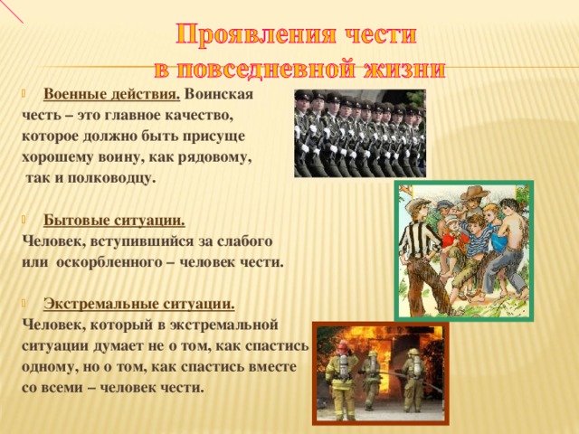 Военные действия .  Воинская честь – это главное качество, которое должно быть присуще хорошему воину, как рядовому,  так и полководцу.  Бытовые ситуации.  Человек, вступившийся за слабого или  оскорбленного – человек чести.  Экстремальные ситуации.