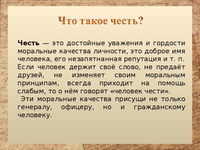 Честь — это достойные уважения и гордости моральные качества личности, это доброе имя человека, его незапятнанная репутация и т. п. Если человек держит своё слово, не предаёт друзей, не изменяет своим моральным принципам, всегда приходит на помощь слабым, то о нём говорят «человек чести».  Эти моральные качества присущи не только генералу, офицеру, но и гражданскому человеку.