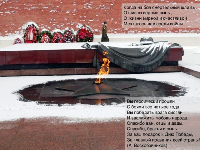 Когда на бой смертельный шли вы,  Отчизны верные сыны,  О жизни мирной и счастливой  Мечталось вам среди войны. Вы героически прошли  С боями все четыре года,  Вы победить врага смогли  И заслужить любовь народа.  Спасибо вам, отцы и деды,  Спасибо, братья и сыны  За ваш подарок к Дню Победы,  За главный праздник всей страны!  (А. Воскобойников) 